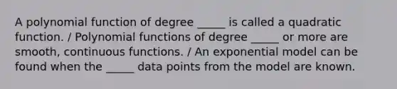 A polynomial function of degree _____ is called a quadratic function. / Polynomial functions of degree _____ or more are smooth, continuous functions. / An exponential model can be found when the _____ data points from the model are known.