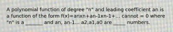 A <a href='https://www.questionai.com/knowledge/kPn5WBgRmA-polynomial-function' class='anchor-knowledge'>polynomial function</a> of degree "n" and leading coefficient an is a function of the form f(x)=anxn+an-1xn-1+... cannot = 0 where "n" is a _______ and an, an-1... a2,a1,a0 are _____ numbers.