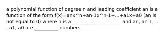 a polynomial function of degree n and leading coefficient an is a function of the form f(x)=anx^n+an-1x^n-1+...+a1x+a0 (an is not equal to 0) where n is a __________ __________ and an, an-1, ... , a1, a0 are __________ numbers.