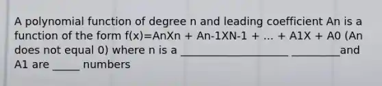 A polynomial function of degree n and leading coefficient An is a function of the form f(x)=AnXn + An-1XN-1 + ... + A1X + A0 (An does not equal 0) where n is a ____________________ _________and A1 are _____ numbers