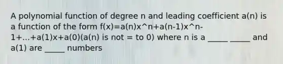 A polynomial function of degree n and leading coefficient a(n) is a function of the form f(x)=a(n)x^n+a(n-1)x^n-1+...+a(1)x+a(0)(a(n) is not = to 0) where n is a _____ _____ and a(1) are _____ numbers