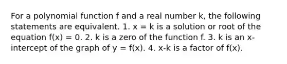 For a <a href='https://www.questionai.com/knowledge/kPn5WBgRmA-polynomial-function' class='anchor-knowledge'>polynomial function</a> f and a real number k, the following statements are equivalent. 1. x = k is a solution or root of the equation f(x) = 0. 2. k is a zero of the function f. 3. k is an x-intercept of the graph of y = f(x). 4. x-k is a factor of f(x).