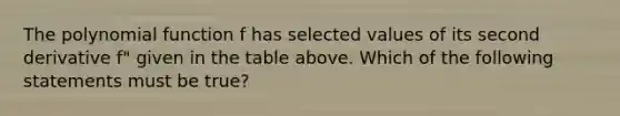 The <a href='https://www.questionai.com/knowledge/kPn5WBgRmA-polynomial-function' class='anchor-knowledge'>polynomial function</a> f has selected values of its second derivative f" given in the table above. Which of the following statements must be true?