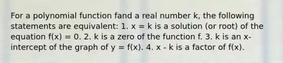 For a polynomial function fand a real number k, the following statements are equivalent: 1. x = k is a solution (or root) of the equation f(x) = 0. 2. k is a zero of the function f. 3. k is an x-intercept of the graph of y = f(x). 4. x - k is a factor of f(x).