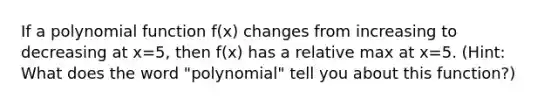 If a polynomial function f(x) changes from increasing to decreasing at x=5, then f(x) has a relative max at x=5. (Hint: What does the word "polynomial" tell you about this function?)