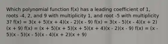 Which polynomial function f(x) has a leading coefficient of 1, roots -4, 2, and 9 with multiplicity 1, and root -5 with multiplicity 3? f(x) = 3(x + 5)(x + 4)(x - 2)(x - 9) f(x) = 3(x - 5)(x - 4)(x + 2)(x + 9) f(x) = (x + 5)(x + 5)(x + 5)(x + 4)(x - 2)(x - 9) f(x) = (x - 5)(x - 5)(x - 5)(x - 4)(x + 2)(x + 9)