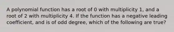 A <a href='https://www.questionai.com/knowledge/kPn5WBgRmA-polynomial-function' class='anchor-knowledge'>polynomial function</a> has a root of 0 with multiplicity 1, and a root of 2 with multiplicity 4. If the function has a negative leading coefficient, and is of odd degree, which of the following are true?