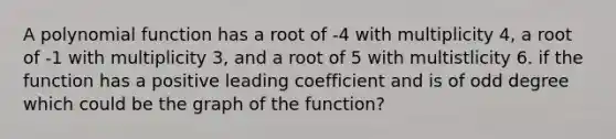 A polynomial function has a root of -4 with multiplicity 4, a root of -1 with multiplicity 3, and a root of 5 with multistlicity 6. if the function has a positive leading coefficient and is of odd degree which could be the graph of the function?