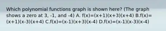 Which polynomial functions graph is shown here? (The graph shows a zero at 3, -1, and -4) A. f(x)=(x+1)(x+3)(x+4) B.f(x)=(x+1)(x-3)(x+4) C.f(x)=(x-1)(x+3)(x-4) D.f(x)=(x-1)(x-3)(x-4)