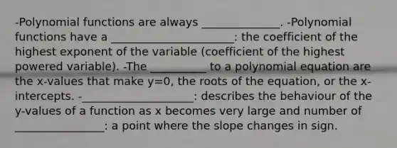 -<a href='https://www.questionai.com/knowledge/kPn5WBgRmA-polynomial-function' class='anchor-knowledge'>polynomial function</a>s are always ______________. -Polynomial functions have a ______________________: the coefficient of the highest exponent of the variable (coefficient of the highest powered variable). -The __________ to a polynomial equation are the x-values that make y=0, the roots of the equation, or the x-intercepts. -____________________: describes the behaviour of the y-values of a function as x becomes very large and number of ________________: a point where the slope changes in sign.