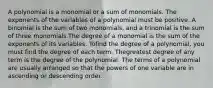 A polynomial is a monomial or a sum of monomials. The exponents of the variables of a polynomial must be positive. A binomial is the sum of two monomials, and a trinomial is the sum of three monomials.The degree of a monomial is the sum of the exponents of its variables. Tofind the degree of a polynomial, you must find the degree of each term. Thegreatest degree of any term is the degree of the polynomial. The terms of a polynomial are usually arranged so that the powers of one variable are in ascending or descending order.