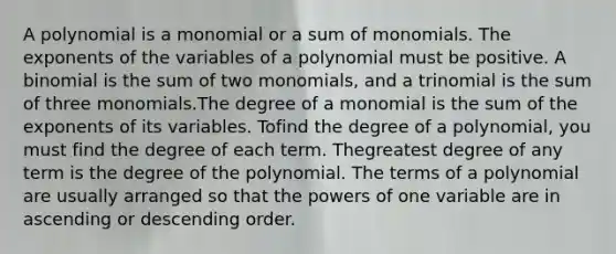 A polynomial is a monomial or a sum of monomials. The exponents of the variables of a polynomial must be positive. A binomial is the sum of two monomials, and a trinomial is the sum of three monomials.The degree of a monomial is the sum of the exponents of its variables. Tofind the degree of a polynomial, you must find the degree of each term. Thegreatest degree of any term is the degree of the polynomial. The terms of a polynomial are usually arranged so that the powers of one variable are in ascending or descending order.