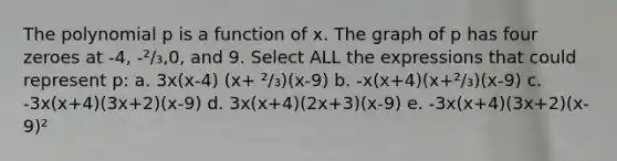 The polynomial p is a function of x. The graph of p has four zeroes at -4, -²/₃,0, and 9. Select ALL the expressions that could represent p: a. 3x(x-4) (x+ ²/₃)(x-9) b. -x(x+4)(x+²/₃)(x-9) c. -3x(x+4)(3x+2)(x-9) d. 3x(x+4)(2x+3)(x-9) e. -3x(x+4)(3x+2)(x-9)²