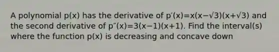 A polynomial p(x) has the derivative of p′(x)=x(x−√3)(x+√3) and the second derivative of p″(x)=3(x−1)(x+1). Find the interval(s) where the function p(x) is decreasing and concave down