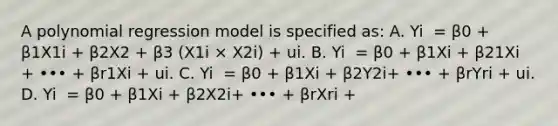 A polynomial regression model is specified​ as: A. Yi ​ = β0​ + β1X1i​ + β2X2 ​+ β3​ (X1i × X2i​) ​+ ui. B. Yi ​ = β0​ + β1Xi​ + β21Xi ​+ ••• ​+ βr1Xi​ + ui. C. Yi ​ = β0​ + β1Xi​ + β2Y2i​+ ••• ​+ βrYri ​+ ui. D. Yi ​ = β0​ + β1Xi​ + β2X2i​+ ••• ​+ βrXri ​+