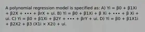 A polynomial regression model is specified as: A) Yi = β0 + β1Xi + β2X + ∙∙∙ + βrX + ui. B) Yi = β0 + β1Xi + β Xi + ∙∙∙ + β Xi + ui. C) Yi = β0 + β1Xi + β2Y + ∙∙∙ + βrY + ui. D) Yi = β0 + β1X1i + β2X2 + β3 (X1i × X2i) + ui.