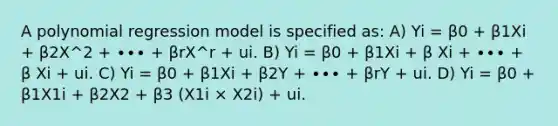 A polynomial regression model is specified as: A) Yi = β0 + β1Xi + β2X^2 + ∙∙∙ + βrX^r + ui. B) Yi = β0 + β1Xi + β Xi + ∙∙∙ + β Xi + ui. C) Yi = β0 + β1Xi + β2Y + ∙∙∙ + βrY + ui. D) Yi = β0 + β1X1i + β2X2 + β3 (X1i × X2i) + ui.