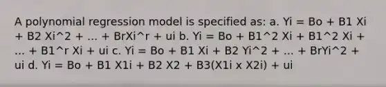 A polynomial regression model is specified as: a. Yi = Bo + B1 Xi + B2 Xi^2 + ... + BrXi^r + ui b. Yi = Bo + B1^2 Xi + B1^2 Xi + ... + B1^r Xi + ui c. Yi = Bo + B1 Xi + B2 Yi^2 + ... + BrYi^2 + ui d. Yi = Bo + B1 X1i + B2 X2 + B3(X1i x X2i) + ui