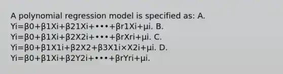 A polynomial regression model is specified​ as: A. Yi=β0+β1Xi+β21Xi+•••+βr1Xi+μi. B. Yi=β0+β1Xi+β2X2i+•••+βrXri+μi. C. Yi=β0+β1X1i+β2X2+β3X1i×X2i+μi. D. Yi=β0+β1Xi+β2Y2i+•••+βrYri+μi.