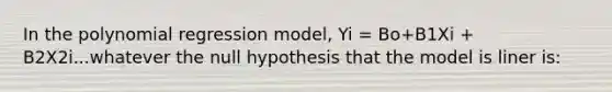 In the polynomial regression model, Yi = Bo+B1Xi + B2X2i...whatever the null hypothesis that the model is liner is: