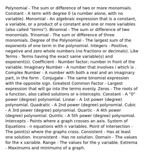 Polynomial - The sum or difference of two or more monomials. Constant - A term with degree 0 (a number alone, with no variable). Monomial - An algebraic expression that is a constant, a variable, or a product of a constant and one or more variables (also called "terms"). Binomial - The sum or difference of two monomials. Trinomial - The sum or difference of three monomials. Degree of the Polynomial - The largest sum of the exponents of one term in the polynomial. Integers - Positive, negative and zero whole numbers (no fractions or decimals). Like Terms - Terms having the exact same variable(s) and exponent(s). Coefficient - Number factor; number in front of the variable. Imaginary Number - A number that involves i which is . Complex Number - A number with both a real and an imaginary part, in the form . Conjugate - The same binomial expression with the opposite sign. Greatest Common Factor - Largest expression that will go into the terms evenly. Zeros - The roots of a function, also called solutions or x-intercepts. Constant - A "0" power (degree) polynomial. Linear - A 1st power (degree) polynomial. Quadratic - A 2nd power (degree) polynomial. Cubic - A 3rd power (degree) polynomial. Quartic - A 4th power (degree) polynomial. Quintic - A 5th power (degree) polynomial. Intercepts - Points where a graph crosses an axis. System of Equations - n equations with n variables. Point of Intersection - The point(s) where the graphs cross. Consistent - Has at least one solution. Inconsistent - Has no solution. Domain - The values for the x variable. Range - The values for the y variable. Extrema - Maximums and minimums of a graph.