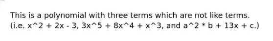 This is a polynomial with three terms which are not like terms. (i.e. x^2 + 2x - 3, 3x^5 + 8x^4 + x^3, and a^2 * b + 13x + c.)