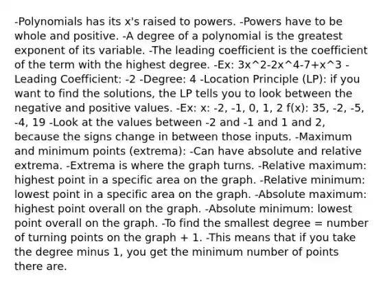 -Polynomials has its x's raised to powers. -Powers have to be whole and positive. -A degree of a polynomial is the greatest exponent of its variable. -The leading coefficient is the coefficient of the term with the highest degree. -Ex: 3x^2-2x^4-7+x^3 -Leading Coefficient: -2 -Degree: 4 -Location Principle (LP): if you want to find the solutions, the LP tells you to look between the negative and positive values. -Ex: x: -2, -1, 0, 1, 2 f(x): 35, -2, -5, -4, 19 -Look at the values between -2 and -1 and 1 and 2, because the signs change in between those inputs. -Maximum and minimum points (extrema): -Can have absolute and relative extrema. -Extrema is where the graph turns. -Relative maximum: highest point in a specific area on the graph. -Relative minimum: lowest point in a specific area on the graph. -Absolute maximum: highest point overall on the graph. -Absolute minimum: lowest point overall on the graph. -To find the smallest degree = number of turning points on the graph + 1. -This means that if you take the degree minus 1, you get the minimum number of points there are.