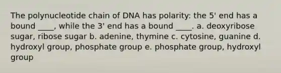 The polynucleotide chain of DNA has polarity: the 5' end has a bound ____, while the 3' end has a bound ____. a. deoxyribose sugar, ribose sugar b. adenine, thymine c. cytosine, guanine d. hydroxyl group, phosphate group e. phosphate group, hydroxyl group