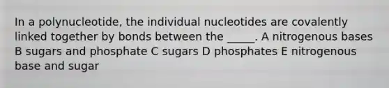 In a polynucleotide, the individual nucleotides are covalently linked together by bonds between the _____. A nitrogenous bases B sugars and phosphate C sugars D phosphates E nitrogenous base and sugar