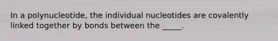 In a polynucleotide, the individual nucleotides are covalently linked together by bonds between the _____.