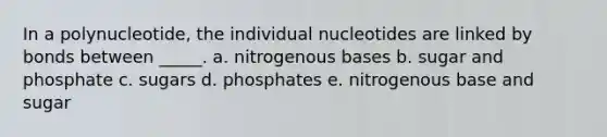 In a polynucleotide, the individual nucleotides are linked by bonds between _____. a. nitrogenous bases b. sugar and phosphate c. sugars d. phosphates e. nitrogenous base and sugar