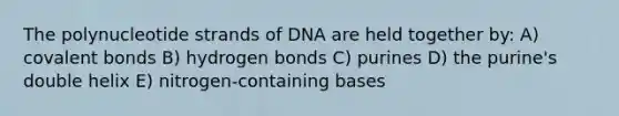 The polynucleotide strands of DNA are held together by: A) covalent bonds B) hydrogen bonds C) purines D) the purine's double helix E) nitrogen-containing bases