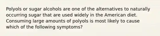 Polyols or sugar alcohols are one of the alternatives to naturally occurring sugar that are used widely in the American diet. Consuming large amounts of polyols is most likely to cause which of the following symptoms?