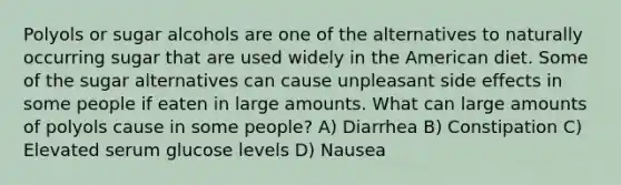 Polyols or sugar alcohols are one of the alternatives to naturally occurring sugar that are used widely in the American diet. Some of the sugar alternatives can cause unpleasant side effects in some people if eaten in large amounts. What can large amounts of polyols cause in some people? A) Diarrhea B) Constipation C) Elevated serum glucose levels D) Nausea