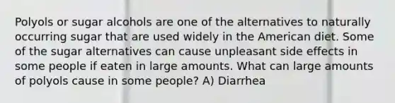 Polyols or sugar alcohols are one of the alternatives to naturally occurring sugar that are used widely in the American diet. Some of the sugar alternatives can cause unpleasant side effects in some people if eaten in large amounts. What can large amounts of polyols cause in some people? A) Diarrhea