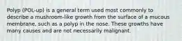 Polyp (POL-up) is a general term used most commonly to describe a mushroom-like growth from the surface of a mucous membrane, such as a polyp in the nose. These growths have many causes and are not necessarily malignant.