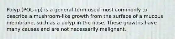 Polyp (POL-up) is a general term used most commonly to describe a mushroom-like growth from the surface of a mucous membrane, such as a polyp in the nose. These growths have many causes and are not necessarily malignant.