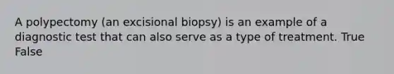 A polypectomy (an excisional biopsy) is an example of a diagnostic test that can also serve as a type of treatment. True False