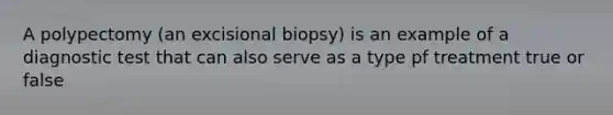 A polypectomy (an excisional biopsy) is an example of a diagnostic test that can also serve as a type pf treatment true or false