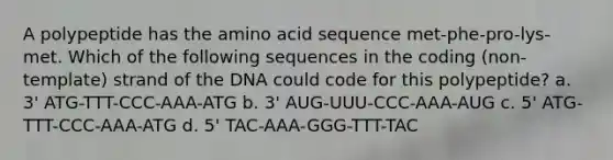 A polypeptide has the amino acid sequence met-phe-pro-lys-met. Which of the following sequences in the coding (non-template) strand of the DNA could code for this polypeptide? a. 3' ATG-TTT-CCC-AAA-ATG b. 3' AUG-UUU-CCC-AAA-AUG c. 5' ATG-TTT-CCC-AAA-ATG d. 5' TAC-AAA-GGG-TTT-TAC