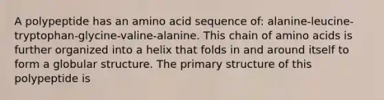 A polypeptide has an amino acid sequence of: alanine-leucine-tryptophan-glycine-valine-alanine. This chain of amino acids is further organized into a helix that folds in and around itself to form a globular structure. The primary structure of this polypeptide is