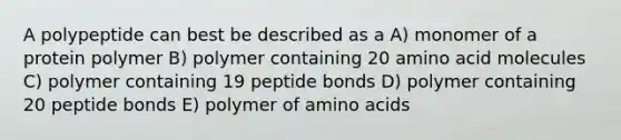 A polypeptide can best be described as a A) monomer of a protein polymer B) polymer containing 20 amino acid molecules C) polymer containing 19 peptide bonds D) polymer containing 20 peptide bonds E) polymer of <a href='https://www.questionai.com/knowledge/k9gb720LCl-amino-acids' class='anchor-knowledge'>amino acids</a>