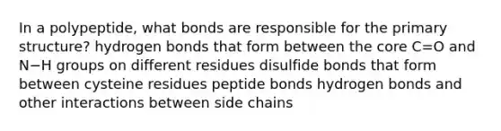 In a polypeptide, what bonds are responsible for the primary structure? hydrogen bonds that form between the core C=O and N−H groups on different residues disulfide bonds that form between cysteine residues peptide bonds hydrogen bonds and other interactions between side chains