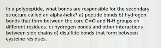 In a polypeptide, what bonds are responsible for the <a href='https://www.questionai.com/knowledge/kRddrCuqpV-secondary-structure' class='anchor-knowledge'>secondary structure</a> called an alpha-helix? a) peptide bonds b) hydrogen bonds that form between <a href='https://www.questionai.com/knowledge/kD8KqkX2aO-the-core' class='anchor-knowledge'>the core</a> C=O and N-H groups on different residues. c) hydrogen bonds and other interactions between side chains d) disulfide bonds that form between cysteine residues.