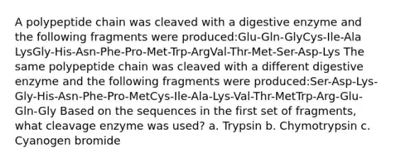 A polypeptide chain was cleaved with a digestive enzyme and the following fragments were produced:Glu-Gln-GlyCys-Ile-Ala LysGly-His-Asn-Phe-Pro-Met-Trp-ArgVal-Thr-Met-Ser-Asp-Lys The same polypeptide chain was cleaved with a different digestive enzyme and the following fragments were produced:Ser-Asp-Lys-Gly-His-Asn-Phe-Pro-MetCys-Ile-Ala-Lys-Val-Thr-MetTrp-Arg-Glu-Gln-Gly Based on the sequences in the first set of fragments, what cleavage enzyme was used? a. Trypsin b. Chymotrypsin c. Cyanogen bromide