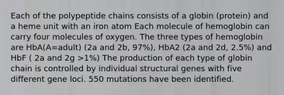 Each of the polypeptide chains consists of a globin (protein) and a heme unit with an iron atom Each molecule of hemoglobin can carry four molecules of oxygen. The three types of hemoglobin are HbA(A=adult) (2a and 2b, 97%), HbA2 (2a and 2d, 2.5%) and HbF ( 2a and 2g >1%) The production of each type of globin chain is controlled by individual structural genes with five different gene loci. 550 mutations have been identified.