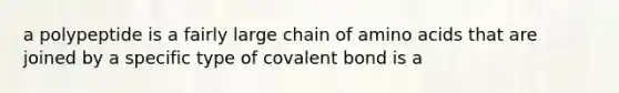 a polypeptide is a fairly large chain of amino acids that are joined by a specific type of covalent bond is a