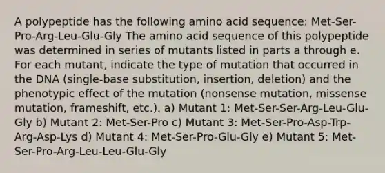 A polypeptide has the following amino acid sequence: Met-Ser-Pro-Arg-Leu-Glu-Gly The amino acid sequence of this polypeptide was determined in series of mutants listed in parts a through e. For each mutant, indicate the type of mutation that occurred in the DNA (single-base substitution, insertion, deletion) and the phenotypic effect of the mutation (nonsense mutation, missense mutation, frameshift, etc.). a) Mutant 1: Met-Ser-Ser-Arg-Leu-Glu-Gly b) Mutant 2: Met-Ser-Pro c) Mutant 3: Met-Ser-Pro-Asp-Trp-Arg-Asp-Lys d) Mutant 4: Met-Ser-Pro-Glu-Gly e) Mutant 5: Met-Ser-Pro-Arg-Leu-Leu-Glu-Gly