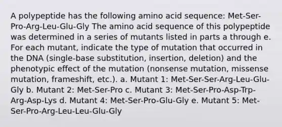 A polypeptide has the following amino acid sequence: Met-Ser-Pro-Arg-Leu-Glu-Gly The amino acid sequence of this polypeptide was determined in a series of mutants listed in parts a through e. For each mutant, indicate the type of mutation that occurred in the DNA (single-base substitution, insertion, deletion) and the phenotypic effect of the mutation (nonsense mutation, missense mutation, frameshift, etc.). a. Mutant 1: Met-Ser-Ser-Arg-Leu-Glu-Gly b. Mutant 2: Met-Ser-Pro c. Mutant 3: Met-Ser-Pro-Asp-Trp-Arg-Asp-Lys d. Mutant 4: Met-Ser-Pro-Glu-Gly e. Mutant 5: Met-Ser-Pro-Arg-Leu-Leu-Glu-Gly