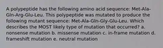 A polypeptide has the following amino acid sequence: Met-Ala-Gln-Arg-Glu-Leu. This polypeptide was mutated to produce the following mutant sequence: Met-Ala-Gln-Gly-Glu-Leu. Which describes the MOST likely type of mutation that occurred? a. nonsense mutation b. missense mutation c. in-frame mutation d. frameshift mutation e. neutral mutation